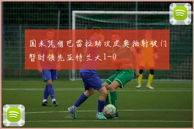 国米凭借巴雷拉助攻皮奥抽射破门暂时领先亚特兰大1-0