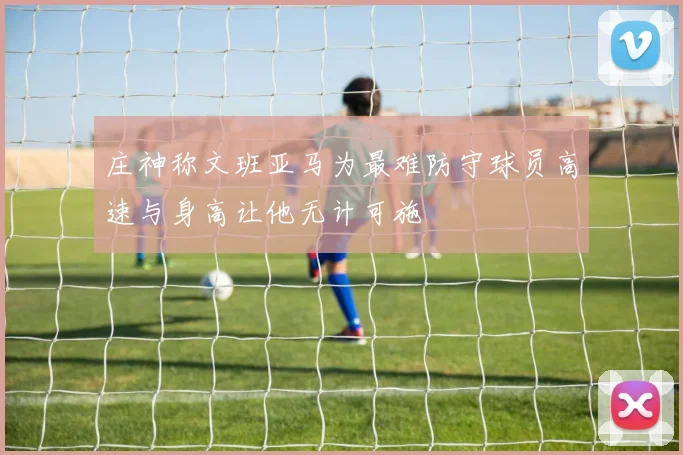 庄神称文班亚马为最难防守球员高速与身高让他无计可施