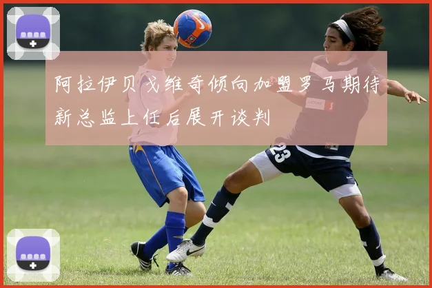阿拉伊贝戈维奇倾向加盟罗马期待新总监上任后展开谈判