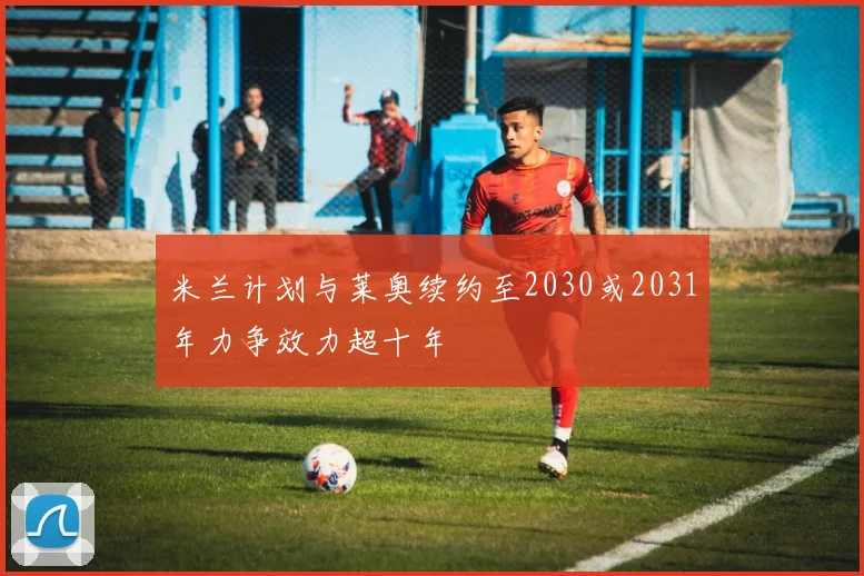 米兰计划与莱奥续约至2030或2031年力争效力超十年
