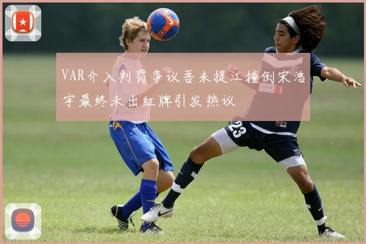 VAR介入判罚争议吾米提江撞倒宋浩宇最终未出红牌引发热议