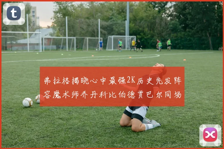 弗拉格揭晓心中最强2K历史先发阵容魔术师乔丹科比伯德贾巴尔同场竞技