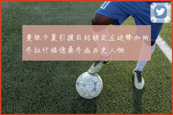 曼联今夏引援目标锁定左边锋加纳乔拉什福德桑乔成历史人物