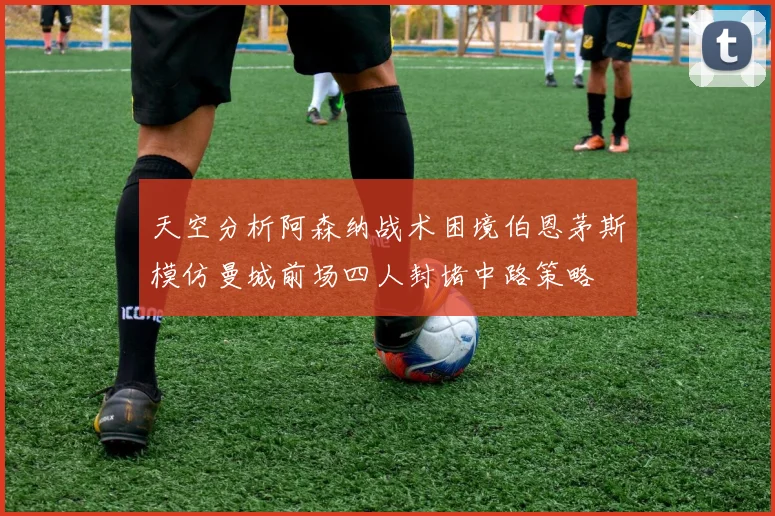 天空分析阿森纳战术困境伯恩茅斯模仿曼城前场四人封堵中路策略