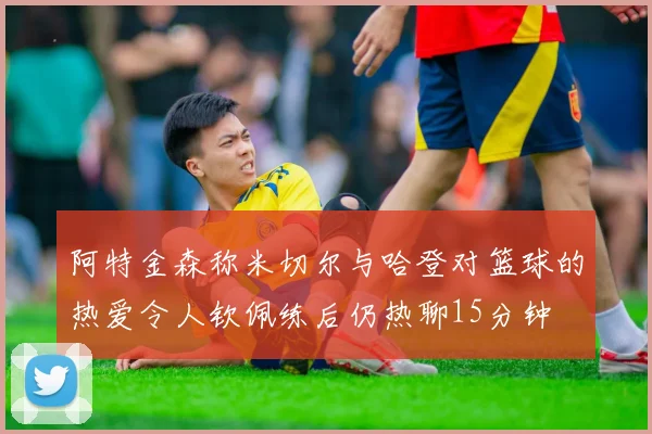 阿特金森称米切尔与哈登对篮球的热爱令人钦佩练后仍热聊15分钟