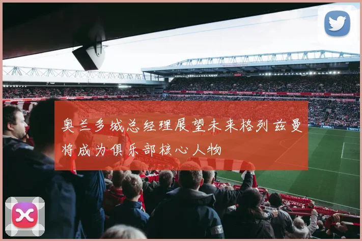 奥兰多城总经理展望未来格列兹曼将成为俱乐部核心人物