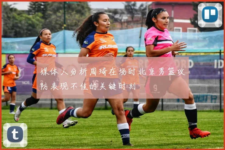 媒体人分析周琦在场时北京男篮攻防表现不佳的关键时刻