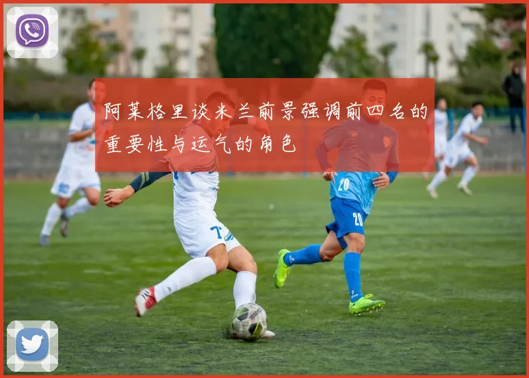 阿莱格里谈米兰前景强调前四名的重要性与运气的角色